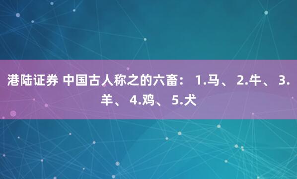 港陆证券 中国古人称之的六畜： 1.马、 2.牛、 3.羊、 4.鸡、 5.犬