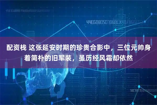 配资栈 这张延安时期的珍贵合影中，三位元帅身着简朴的旧军装，虽历经风霜却依然