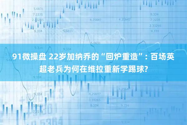 91微操盘 22岁加纳乔的“回炉重造”: 百场英超老兵为何在维拉重新学踢球?