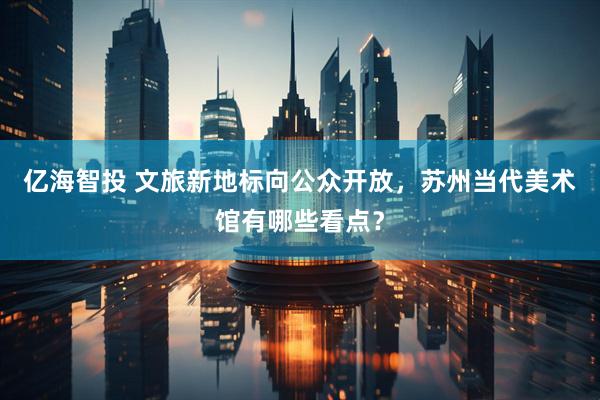 亿海智投 文旅新地标向公众开放,苏州当代美术馆有哪些看点?