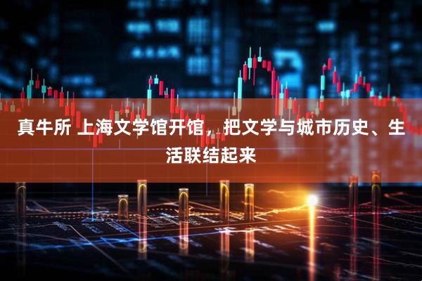 真牛所 上海文学馆开馆，把文学与城市历史、生活联结起来