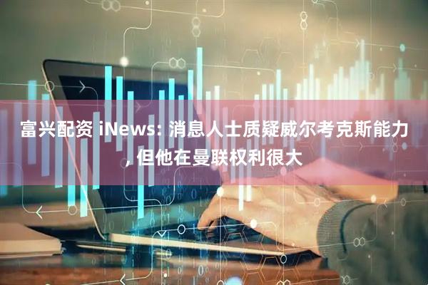 富兴配资 iNews: 消息人士质疑威尔考克斯能力, 但他在曼联权利很大