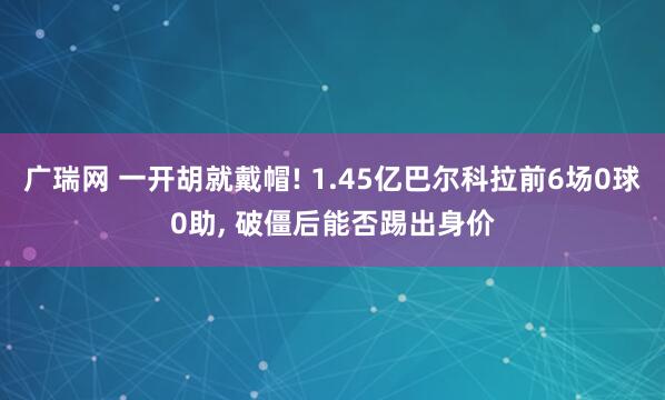 广瑞网 一开胡就戴帽! 1.45亿巴尔科拉前6场0球0助, 破僵后能否踢出身价