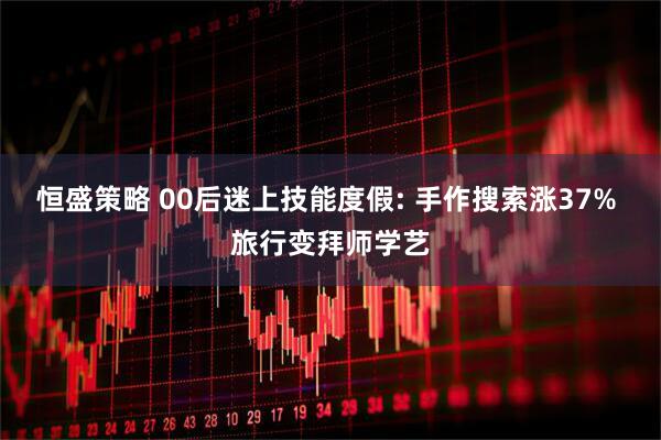 恒盛策略 00后迷上技能度假: 手作搜索涨37% 旅行变拜师学艺